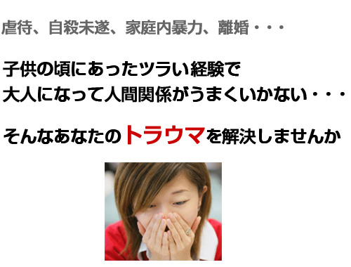 虐待、自殺未遂、家庭内暴力、離婚・・・子供の頃にあったツラい経験で大人になってから人間関係がうまくいっていない・・・そんなあなたのトラウマを解決しませんか?